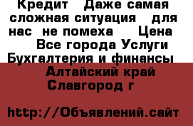 Кредит . Даже самая сложная ситуация - для нас  не помеха . › Цена ­ 90 - Все города Услуги » Бухгалтерия и финансы   . Алтайский край,Славгород г.